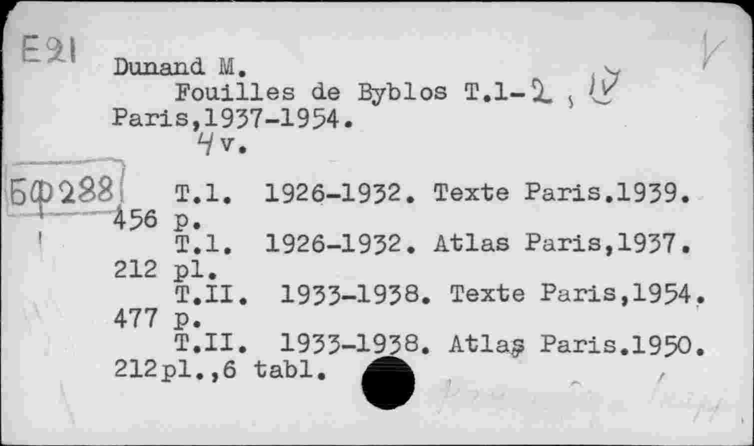 ﻿E2I
Durand M.	чу
Fouilles de Byblos T.l-ît $ Paris,1937-1954.
4v.
Бф288	Т.1.
456 p.
Т.1.
1926-1932. Texte Paris.1939
1926-1932. Atlas Paris,1937
212 pl.
T.II. 1933-1938. Texte Paris,1954. 477 p.
T.II. 1933-1938. Atla? Paris.1950. 212pl.,6 tabl. Mb